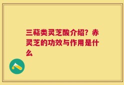 三萜类灵芝酸介绍？赤灵芝的功效与作用是什么