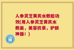 人参灵芝黄芪水敷脸功效(用人参灵芝黄芪水敷面，美容抗衰，护肤神器！)