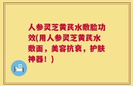 人参灵芝黄芪水敷脸功效(用人参灵芝黄芪水敷面，美容抗衰，护肤神器！)