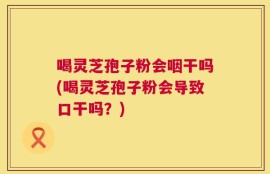 喝灵芝孢子粉会咽干吗(喝灵芝孢子粉会导致口干吗？)