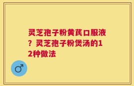 灵芝孢子粉黄芪口服液？灵芝孢子粉煲汤的12种做法