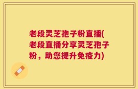 老段灵芝孢子粉直播(老段直播分享灵芝孢子粉，助您提升免疫力)