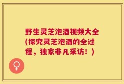 野生灵芝泡酒视频大全(探究灵芝泡酒的全过程，独家非凡采访！)