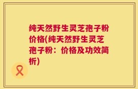 纯天然野生灵芝孢子粉价格(纯天然野生灵芝孢子粉：价格及功效简析)