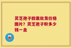 灵芝孢子胶囊批发价格图片？灵芝孢子粉多少钱一盒