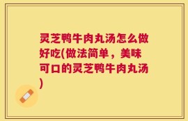 灵芝鸭牛肉丸汤怎么做好吃(做法简单，美味可口的灵芝鸭牛肉丸汤)