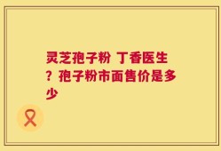 灵芝孢子粉 丁香医生？孢子粉市面售价是多少