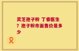 灵芝孢子粉 丁香医生？孢子粉市面售价是多少