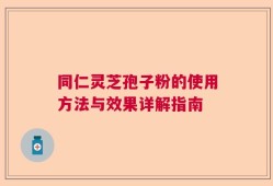 同仁灵芝孢子粉的使用方法与效果详解指南