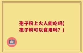 孢子粉上火人能吃吗(孢子粉可以食用吗？)