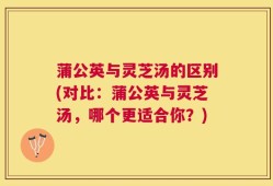 蒲公英与灵芝汤的区别(对比：蒲公英与灵芝汤，哪个更适合你？)