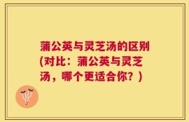 蒲公英与灵芝汤的区别(对比：蒲公英与灵芝汤，哪个更适合你？)