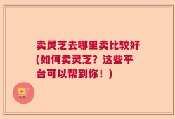 卖灵芝去哪里卖比较好(如何卖灵芝？这些平台可以帮到你！)