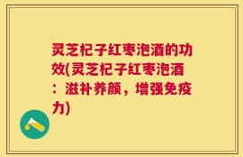 灵芝杞子红枣泡酒的功效(灵芝杞子红枣泡酒：滋补养颜，增强免疫力)