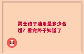 灵芝孢子油用量多少合适？看完终于知道了