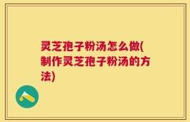 灵芝孢子粉汤怎么做(制作灵芝孢子粉汤的方法)
