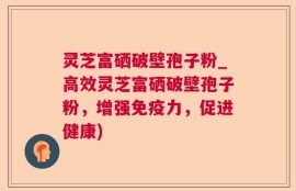 灵芝富硒破壁孢子粉_高效灵芝富硒破壁孢子粉，增强免疫力，促进健康)