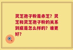 灵芝孢子粉是赤芝？灵芝和灵芝孢子粉的关系到底是怎么样的？谁更好？