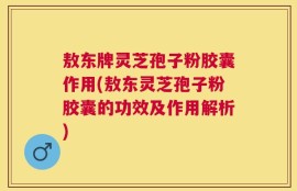 敖东牌灵芝孢子粉胶囊作用(敖东灵芝孢子粉胶囊的功效及作用解析)