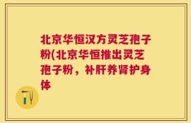 北京华恒汉方灵芝孢子粉(北京华恒推出灵芝孢子粉，补肝养肾护身体