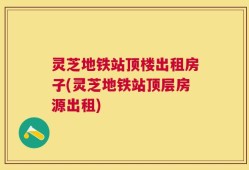 灵芝地铁站顶楼出租房子(灵芝地铁站顶层房源出租)
