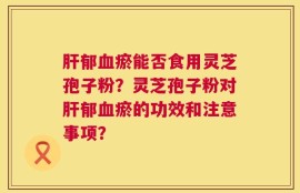 肝郁血瘀能否食用灵芝孢子粉？灵芝孢子粉对肝郁血瘀的功效和注意事项？