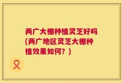 两广大棚种植灵芝好吗(两广地区灵芝大棚种植效果如何？)