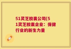 51灵芝胶囊公司(51灵芝胶囊企业：保健行业的新生力量