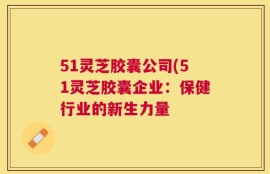 51灵芝胶囊公司(51灵芝胶囊企业：保健行业的新生力量