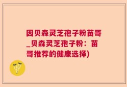 因贝森灵芝孢子粉苗哥_贝森灵芝孢子粉：苗哥推荐的健康选择)