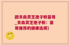 因贝森灵芝孢子粉苗哥_贝森灵芝孢子粉：苗哥推荐的健康选择)