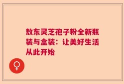 敖东灵芝孢子粉全新瓶装与盒装：让美好生活从此开始