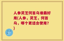 人参灵芝何首乌谁最好用(人参，灵芝，何首乌，哪个更适合使用？)