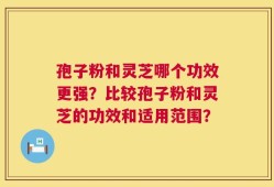 孢子粉和灵芝哪个功效更强？比较孢子粉和灵芝的功效和适用范围？