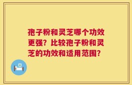 孢子粉和灵芝哪个功效更强？比较孢子粉和灵芝的功效和适用范围？