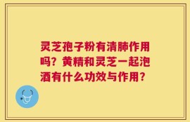 灵芝孢子粉有清肺作用吗？黄精和灵芝一起泡酒有什么功效与作用？