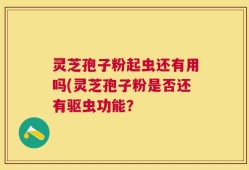 灵芝孢子粉起虫还有用吗(灵芝孢子粉是否还有驱虫功能？