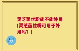 灵芝菌丝粉能不能外用(灵芝菌丝粉可用于外用吗？)