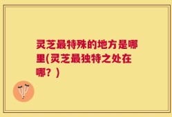 灵芝最特殊的地方是哪里(灵芝最独特之处在哪？)