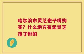 哈尔滨市灵芝孢子粉购买？什么地方有卖灵芝孢子粉的