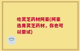 吃灵芝药材阿豪(阿豪选用灵芝药材，你也可以尝试)