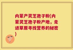 内蒙产灵芝孢子粉(内蒙灵芝孢子粉产地，走进草原寻找营养的秘密)