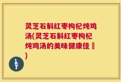 灵芝石斛红枣枸杞炖鸡汤(灵芝石斛红枣枸杞炖鸡汤的美味健康佳餚)