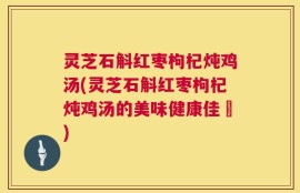 灵芝石斛红枣枸杞炖鸡汤(灵芝石斛红枣枸杞炖鸡汤的美味健康佳餚)