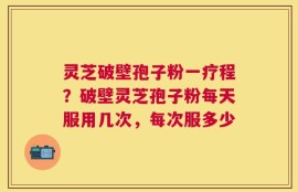 灵芝破壁孢子粉一疗程？破壁灵芝孢子粉每天服用几次，每次服多少