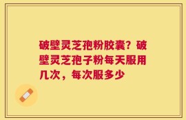 破壁灵芝孢粉胶囊？破壁灵芝孢子粉每天服用几次，每次服多少