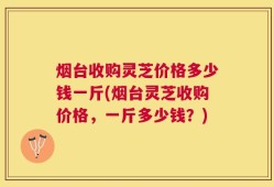 烟台收购灵芝价格多少钱一斤(烟台灵芝收购价格，一斤多少钱？)