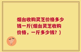 烟台收购灵芝价格多少钱一斤(烟台灵芝收购价格，一斤多少钱？)
