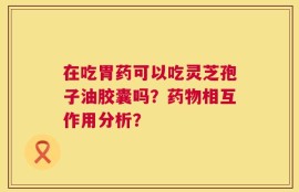 在吃胃药可以吃灵芝孢子油胶囊吗？药物相互作用分析？