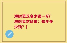 溥树灵芝多少钱一斤(溥树灵芝价格：每斤多少钱？)